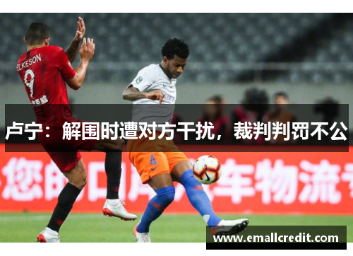 卢宁：解围时遭对方干扰，裁判判罚不公